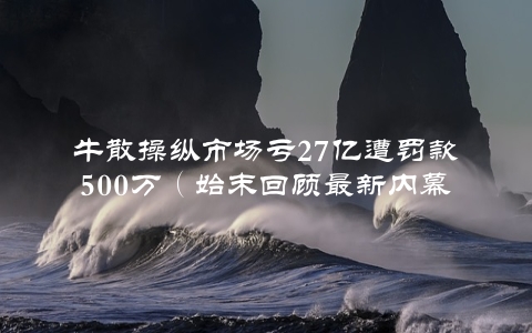 牛散操纵市场亏27亿遭罚款500万（始末回顾最新内幕）