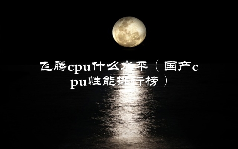 飞腾cpu什么水平（国产cpu性能排行榜）