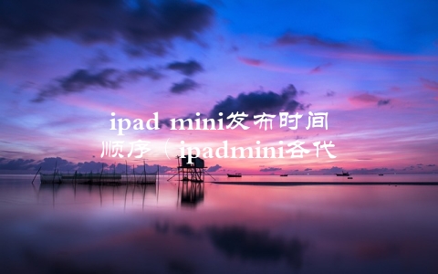 ipad mini发布时间顺序（ipadmini各代上市时间）