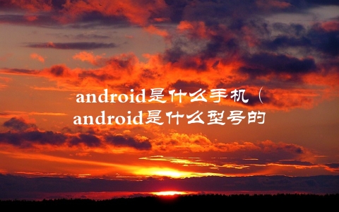 android是什么手机（android是什么型号的手机）