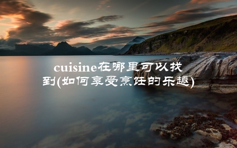 cuisine在哪里可以找到(如何享受烹饪的乐趣)