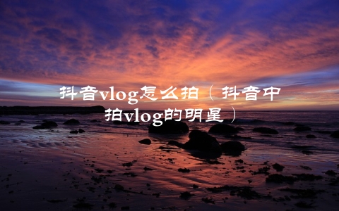 抖音vlog怎么拍（抖音中拍vlog的明星）