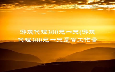 游戏代理300元一天(游戏代理300元一天是否工作量巨大)