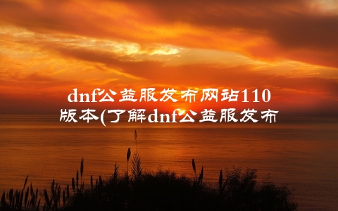 dnf公益服发布网站110版本(了解dnf公益服发布网站110版本的新变化)