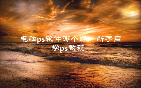 电脑ps软件哪个好（新手自学ps教程）