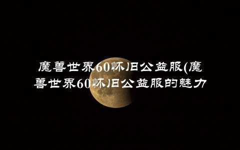 魔兽世界60怀旧公益服(魔兽世界60怀旧公益服的魅力所在)