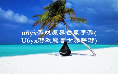 u6yx游戏魔兽世界手游(U6yx游戏魔兽世界手游)