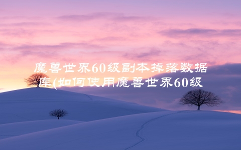 魔兽世界60级副本掉落数据库(如何使用魔兽世界60级副本掉落数据库)