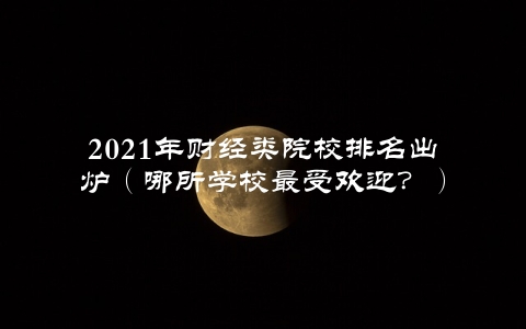 2021年财经类院校排名出炉（哪所学校最受欢迎？）