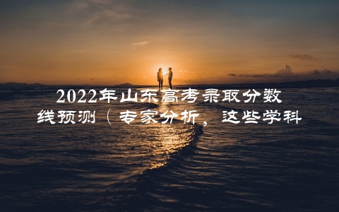 2022年山东高考录取分数线预测（专家分析，这些学科或将成为热门专业）