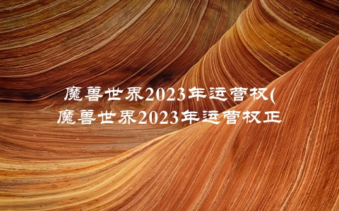 魔兽世界2023年运营权(魔兽世界2023年运营权正式更换)