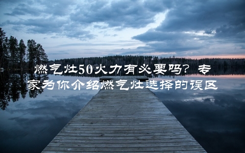 燃气灶50火力有必要吗？专家为你介绍燃气灶选择的误区与正确姿势