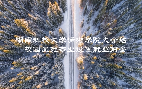 湖南科技大学潇湘学院大介绍（校园风光专业设置就业前景全都有）