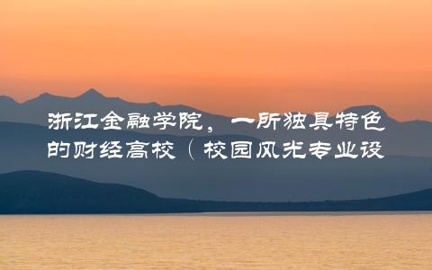 浙江金融学院，一所独具特色的财经高校（校园风光专业设置就业前景全面介绍）