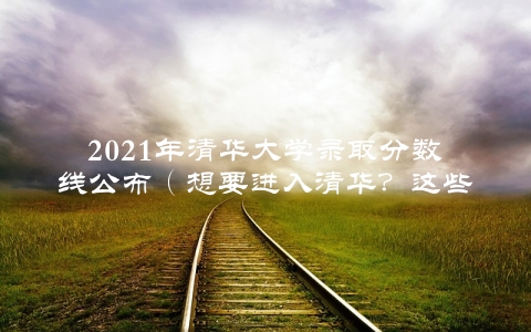 2021年清华大学录取分数线公布（想要进入清华？这些信息一定要知道）