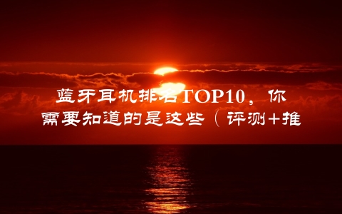 蓝牙耳机排名TOP10，你需要知道的是这些（评测+推荐）