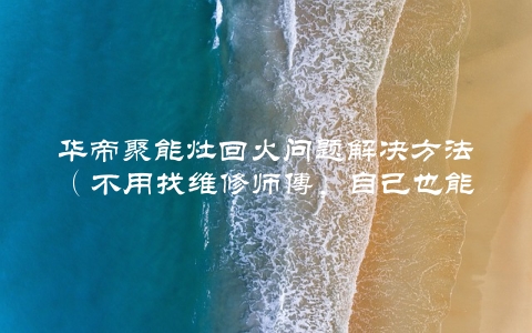 华帝聚能灶回火问题解决方法（不用找维修师傅，自己也能修理）