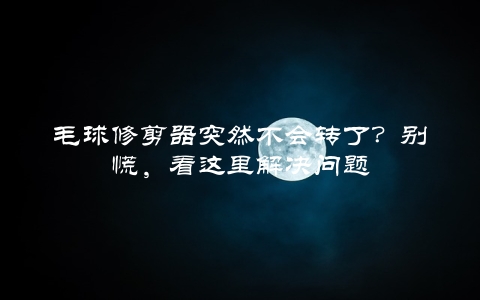 毛球修剪器突然不会转了？别慌，看这里解决问题