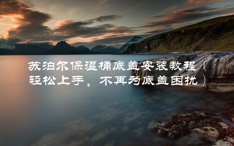 苏泊尔保温桶底盖安装教程（轻松上手，不再为底盖困扰）