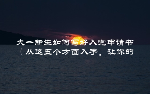 大一新生如何写好入党申请书（从这五个方面入手，让你的申请更有说服力）