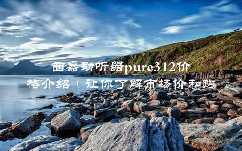 西嘉助听器pure312价格介绍（让你了解市场价和购买建议）