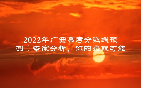 2022年广西高考分数线预测（专家分析，你的录取可能性大增）