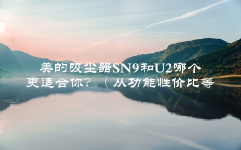 美的吸尘器SN9和U2哪个更适合你？（从功能性价比等多方面进行对比）