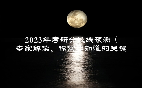 2023年考研分数线预测（专家解读，你需要知道的关键信息）