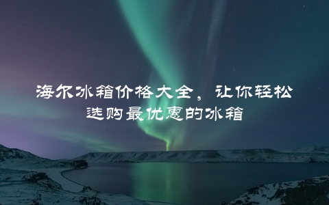 海尔冰箱价格大全，让你轻松选购最优惠的冰箱