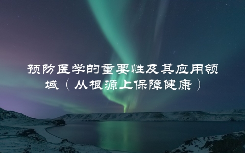预防医学的重要性及其应用领域（从根源上保障健康）