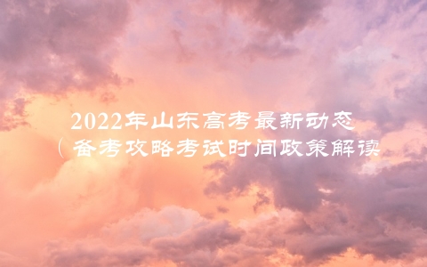 2022年山东高考最新动态（备考攻略考试时间政策解读）