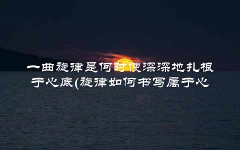 一曲旋律是何时便深深地扎根于心底(旋律如何书写属于心底那段独白)