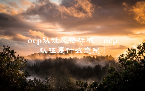 ocp认证及格标准（ocp认证是什么意思）