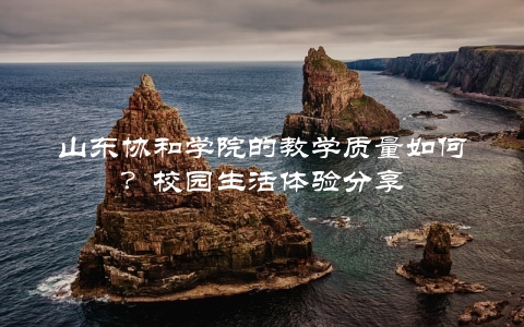 山东协和学院的教学质量如何？校园生活体验分享