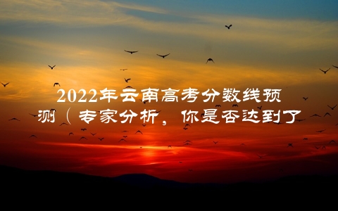 2022年云南高考分数线预测（专家分析，你是否达到了录取线？）