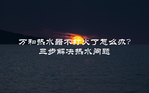 万和热水器不打火了怎么办？三步解决热水问题