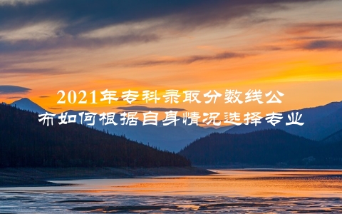 2021年专科录取分数线公布如何根据自身情况选择专业？