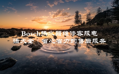 Bosch热水器维修客服电话大全（省心省力的售后服务）