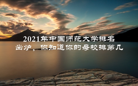 2021年中国师范大学排名出炉，你知道你的母校排第几吗？