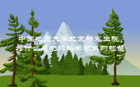 中国地质大学北京研究生院，为什么是地球科学领域的翘楚？