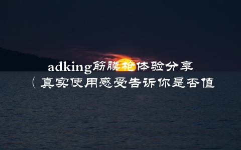 adking筋膜枪体验分享（真实使用感受告诉你是否值得购买）