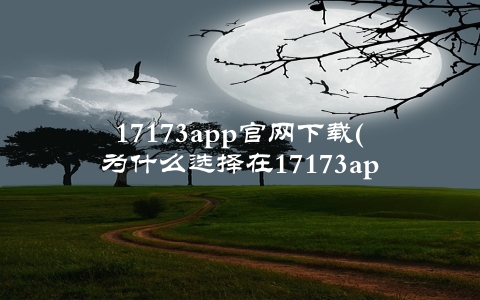 17173app官网下载(为什么选择在17173app官网下载游戏)