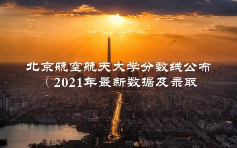 北京航空航天大学分数线公布（2021年最新数据及录取规则介绍）