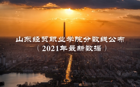 山东经贸职业学院分数线公布（2021年最新数据）