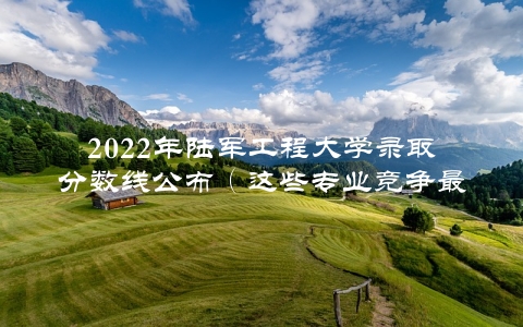 2022年陆军工程大学录取分数线公布（这些专业竞争最激烈）