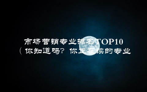 市场营销专业排名TOP10（你知道吗？你正在读的专业排在第几位）