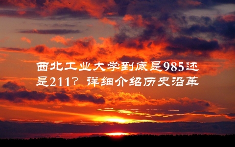 西北工业大学到底是985还是211？详细介绍历史沿革及现状