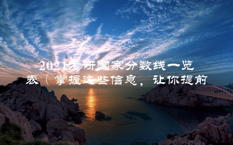 2021考研国家分数线一览表（掌握这些信息，让你提前预判录取结果）