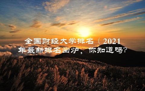 全国财经大学排名（2021年最新排名出炉，你知道吗？）