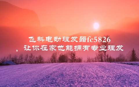 飞科电动理发器fc5826，让你在家也能拥有专业理发体验